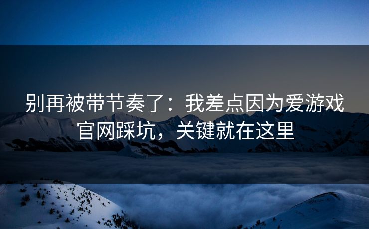别再被带节奏了：我差点因为爱游戏官网踩坑，关键就在这里