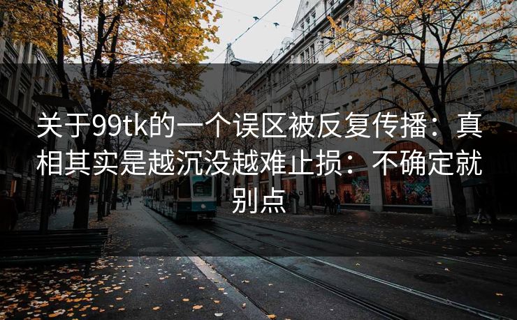 关于99tk的一个误区被反复传播：真相其实是越沉没越难止损：不确定就别点