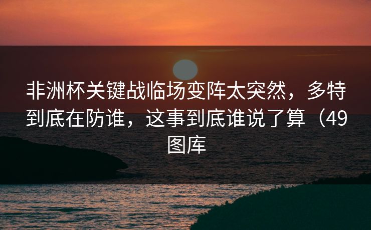 非洲杯关键战临场变阵太突然，多特到底在防谁，这事到底谁说了算（49图库