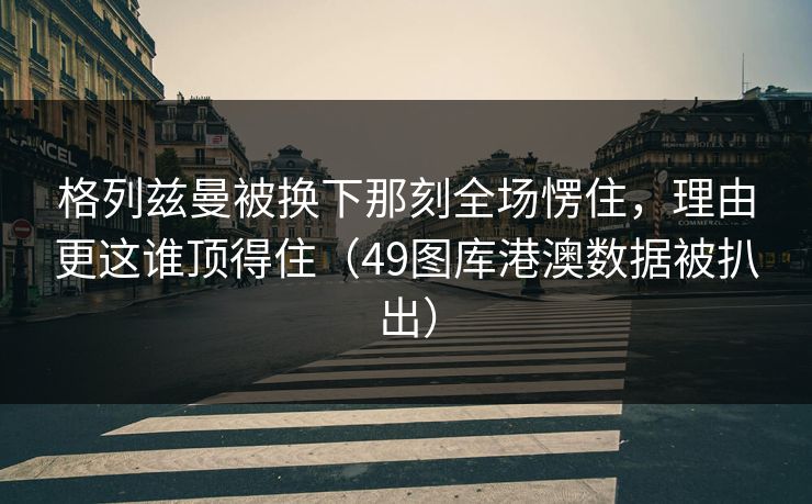 格列兹曼被换下那刻全场愣住，理由更这谁顶得住（49图库港澳数据被扒出）