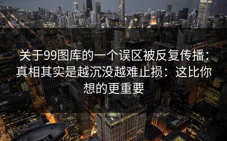 关于99图库的一个误区被反复传播：真相其实是越沉没越难止损：这比你想的更重要