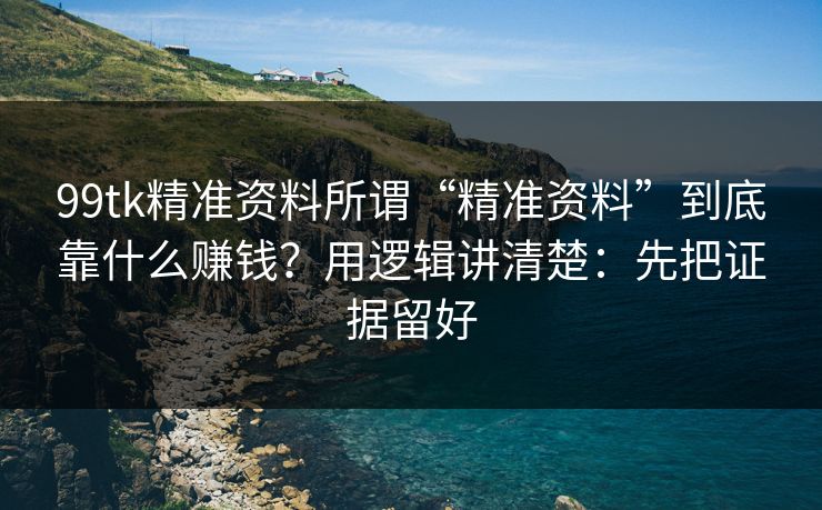 99tk精准资料所谓“精准资料”到底靠什么赚钱？用逻辑讲清楚：先把证据留好
