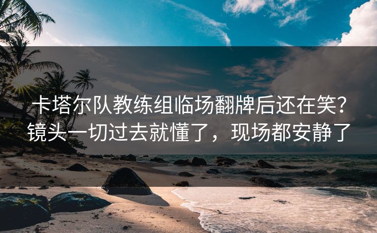 卡塔尔队教练组临场翻牌后还在笑？镜头一切过去就懂了，现场都安静了