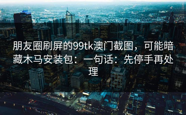 朋友圈刷屏的99tk澳门截图，可能暗藏木马安装包：一句话：先停手再处理