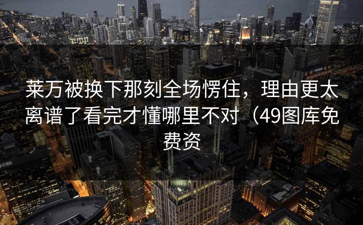 莱万被换下那刻全场愣住，理由更太离谱了看完才懂哪里不对（49图库免费资