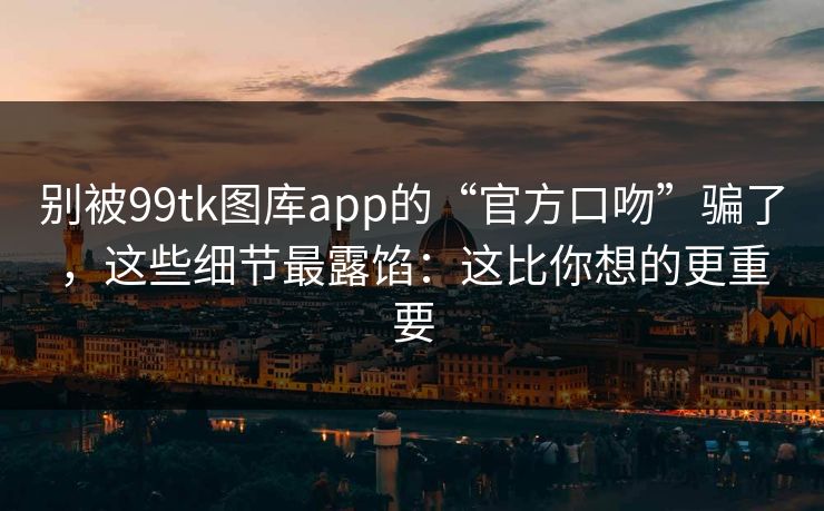 别被99tk图库app的“官方口吻”骗了，这些细节最露馅：这比你想的更重要