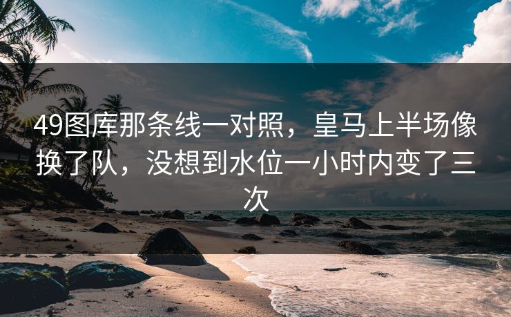 49图库那条线一对照，皇马上半场像换了队，没想到水位一小时内变了三次